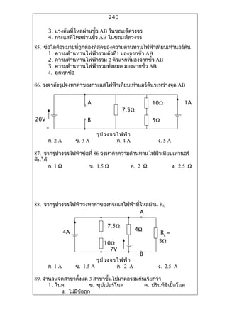 240

      3. ???????????????????? AB ????????????
      4. ??????????????????? AB ????????????
85. ???????????????????????????????????????????????????????????????
      1. ?????????????????????????1 ?????????? AB
      2. ??????????????????? 2 ??????????????????? AB
      3. ?????????????????????????? ?????????? AB
      4. ?????????

86. ???????????????????????????????????????????????????????? AB


                         A                          10?           1A
                                        7.5?
20V                      B                          5?

                             ??? ?????????
      ?. 2 A        ?. 3 A           ?. 4 A           ?. 5 A

87. ????????????????????? 86 ????????????????????????????????????
??????
       ?. 1 ?         ?. 1.5 ?          ?. 2 ?           ?. 2.5 ?




88. ????????????????????????????????????????????? RL
                                          A

                                 7.5?
               4A                              4?
                                                         RL =
                                10?                    5?
                                  7V
                                                B
                             ??? ?????????
      ?. 1 A        ?. 1.5 A         ?. 2 A           ?. 2.5 A

89. ???????????????????? 3 ?????????????????????????????
       1. ???             ?. ???????????        ?. ????????????????
            ?. ???????????
 
