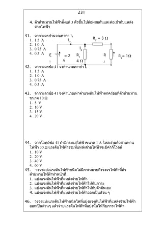 231

  4. ?????????????????????? 3 ????????????????????????????????????
     ?????????

41.    ?????????????????? IX
                        IT              R2 = 3 ?
  1.   1.5 A
  2.   1.0 A
  3.   0.75 A                 IX
  4.   0.5 A E               R1                R
                      =2                                R2= 1?
              T      v       4?                2

42.    ?????????? 41 ????????????? IT
  1.   1.5 A
  2.   1.0 A
  3.   0.75 A
  4.   0.5 A

43. ?????????? 41 ????????????????????????????????????????????
  ???? 10 ?
  1. 5 V
  2. 10 V
  3. 15 V
  4. 20 V




44. ??????????? 41 ??????????????????? 1 A ?????????????????
  ????? 30 ? ??????????????????????????????????????????????
  1. 10 V
  2. 20 V
  3. 40 V
  4. 60 V
45. ?????????????????????????????????????????????????????
  ??????????????????????
  1. ????????????????????????????????
  2. ??????????????????????????????????????????
  3. ???????????????????????????????????????????????
  4. ??????????????????????????????????????????? ?

46. ????????????????????????????????????????????????????????????
  ???????????? ?????????????????????????????????????????????
 
