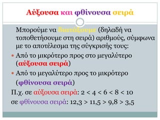 Αύξοςζα και θθίνοςζα ζειπά

  Μποπούμε να διαηάξοςμε (δηλαδή να
  ηοποθεηήζοςμε ζηη ζειπά) απιθμούρ, ζύμθωνα
  με ηο αποηέλεζμα ηηρ ζύγκπιζήρ ηοςρ:
 Από ηο μικπόηεπο ππορ ζηο μεγαλύηεπο
  (αύξοςζα ζειπά)
 Από ηο μεγαλύηεπο ππορ ηο μικπόηεπο
  (θθίνοςζα ζειπά)
Π.σ. ζε αύξοςζα ζειπά: 2 < 4 < 6 < 8 < 10
ζε θθίνοςζα ζειπά: 12,3 > 11,5 > 9,8 > 3,5
 