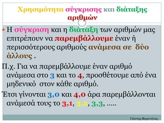 Χπηζιμόηηηα ζύγκπιζηρ και διάηαξηρ
                απιθμών
 Η ζύγκπιζη και η διάηαξη ηων απιθμών μαρ
 επιηπέποςν να παπεμβάλλοςμε έναν ή
 πεπιζζόηεποςρ απιθμούρ ανάμεζα ζε δύο
 άλλοςρ .
Π.σ. Για να παπεμβάλλοςμε έναν απιθμό
 ανάμεζα ζηο 3 και ηο 4, πποζθέηοςμε από ένα
 μηδενικό ζηον κάθε απιθμό.
Έηζι γίνονηαι 3,0 και 4,0 άπα παπεμβάλλονηαι
 ανάμεζά ηοςρ ηο 3,1, 3,2, 3,3, …..
                                    Γιάννηρ Φεπενηίνορ
 