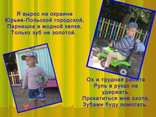 Я вырос на окраине
Юрьев-Польской городской,
Парнишка в модной кепке,
 Только зуб не золотой.




                         Ох и трудная работа
                           Руль в руках не
                              удержать.
                        Прокатиться мне охота,
                        Зубами буду помогать.
 