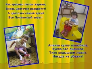 Как красиво летом жарким,
Вновь цветочки расцветут!
 А цветочек самый яркий
 Все Полиночкой зовут!




                            Алинка куклу полюбила,
                              Кукла это оценила,
                            Тихо рядышком лежит,
                              Никуда не убежит!
 