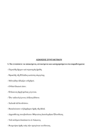 ΑΣΚΗΣΕΙΣ ΣΥΝΤΑΚΤΙΚΟΥ

1. Να εντοπίσετε τα υποκείμενα, αντικείμενα και κατηγορούμενα στα παραδείγματα:

- Περικλῆς ἄρχων καὶ στρατηγὸς ᾑρέθη.

- Ἡρακλῆς τῆς Ἑλλάδος κατέστη εὐεργέτης.

- Μιλτιάδην ἐδίωξαν οἱ ἔχθροί.

- Οἱ θεοὶ δίκαιοί εἰσιν.

- Ὁ ἔπαινος ἀρχὴ φιλίας γίγνεται.

- Ὅτε ταῦτα ἐγίγνετο, ὁ ἥλιος ἐδύετο.

- Χαλεπὰ τὰ δεινὰ ἐστιν.

- Ἀποκλείουσιν οἱ βάρβαροι ἡμᾶς τῆς ὁδοῦ.

- Δημοσθένης συνεβούλευεν Ἀθηναίοις ἐκπολεμῆσαι Ὀλυνθίους.

- Τοῦ πολέμου ἐπαύσαντο οἱ Λάκωνες.

- Ἀναμνήσω ὑμᾶς τοὺς τῶν προγόνων κινδύνους.
 