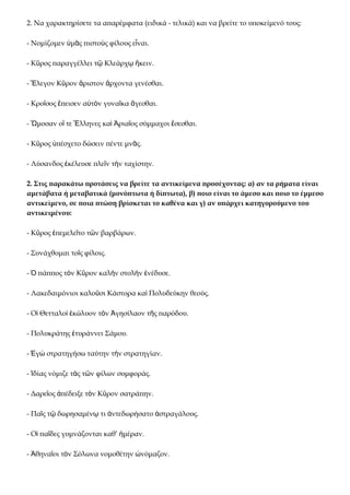 2. Να χαρακτηρίσετε τα απαρέμφατα (ειδικά - τελικά) και να βρείτε το υποκείμενό τους:

- Νομίζομεν ὑμᾶς πιστοὺς φίλους εἶναι.

- Κῦρος παραγγέλλει τῷ Κλεάρχῳ ἥκειν.

- Ἔλεγον Κῦρον ἄριστον ἄρχοντα γενέσθαι.

- Κροῖσος ἔπεισεν αὐτὸν γυναῖκα ἄγεσθαι.

- Ὤμοσαν οἵ τε Ἕλληνες καὶ Ἀριαῖος σύμμαχοι ἔσεσθαι.

- Κῦρος ὑπέσχετο δώσειν πέντε μνᾶς.

- Λύσανδος ἐκέλευσε πλεῖν τὴν ταχίστην.

2. Στις παρακάτω προτάσεις να βρείτε τα αντικείμενα προσέχοντας: α) αν τα ρήματα είναι
αμετάβατα ή μεταβατικά (μονόπτωτα ή δίπτωτα), β) ποιο είναι το άμεσο και ποιο το έμμεσο
αντικείμενο, σε ποια πτώση βρίσκεται το καθένα και γ) αν υπάρχει κατηγορούμενο του
αντικειμένου:

- Κῦρος ἐπεμελεῖτο τῶν βαρβάρων.

- Συνάχθομαι τοῖς φίλοις.

- Ὁ πάππος τὸν Κῦρον καλὴν στολὴν ἐνέδυσε.

- Λακεδαιμόνιοι καλοῦσι Κάστορα καὶ Πολυδεύκην θεούς.

- Οἱ Θετταλοὶ ἐκώλυον τὸν Ἀγησίλαον τῆς παρόδου.

- Πολυκράτης ἐτυράννει Σάμου.

- Ἐγὼ στρατηγήσω ταύτην τὴν στρατηγίαν.

- Ἰδίας νόμιζε τὰς τῶν φίλων συμφοράς.

- Δαρεῖος ἀπέδειξε τὸν Κῦρον σατράπην.

- Παῖς τῷ δωρησαμένῳ τι ἀντεδωρήσατο ἀστραγάλους.

- Οἱ παῖδες γυμνάζονται καθ’ ἡμέραν.

- Ἀθηναῖοι τὸν Σόλωνα νομοθέτην ὠνόμαζον.
 