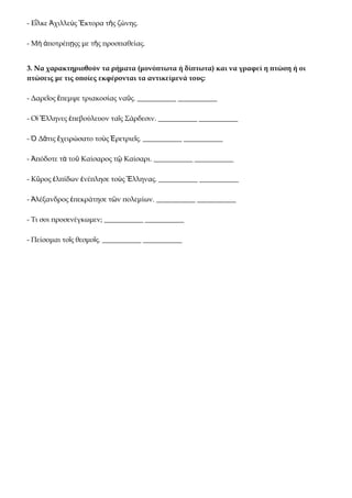 - Εἷλκε Ἀχιλλεὺς Ἕκτορα τῆς ζώνης.

- Μὴ ἀποτρέπῃςς με τῆς προσπαθείας.


3. Να χαρακτηρισθούν τα ρήματα (μονόπτωτα ή δίπτωτα) και να γραφεί η πτώση ή οι
πτώσεις με τις οποίες εκφέρονται τα αντικείμενά τους:

- Δαρεῖος ἔπεμψε τριακοσίας ναῦς. ___________ ___________

- Οἱ Ἕλληνες ἐπεβούλευον ταῖς Σάρδεσιν. ___________ ___________

- Ὁ Δᾶτις ἔχειρώσατο τοὺς Ἐρετριεῖς. ___________ ___________

- Ἀπόδοτε τὰ τοῦ Καίσαρος τῷ Καίσαρι. ___________ ___________

- Κῦρος ἐλπίδων ἐνέπλησε τοὺς Ἕλληνας. ___________ ___________

- Ἀλέξανδρος ἐπεκράτησε τῶν πολεμίων. ___________ ___________

- Τι σοι προσενέγκωμεν; ___________ ___________

- Πείσομαι τοῖς θεσμοῖς. ___________ ___________
 