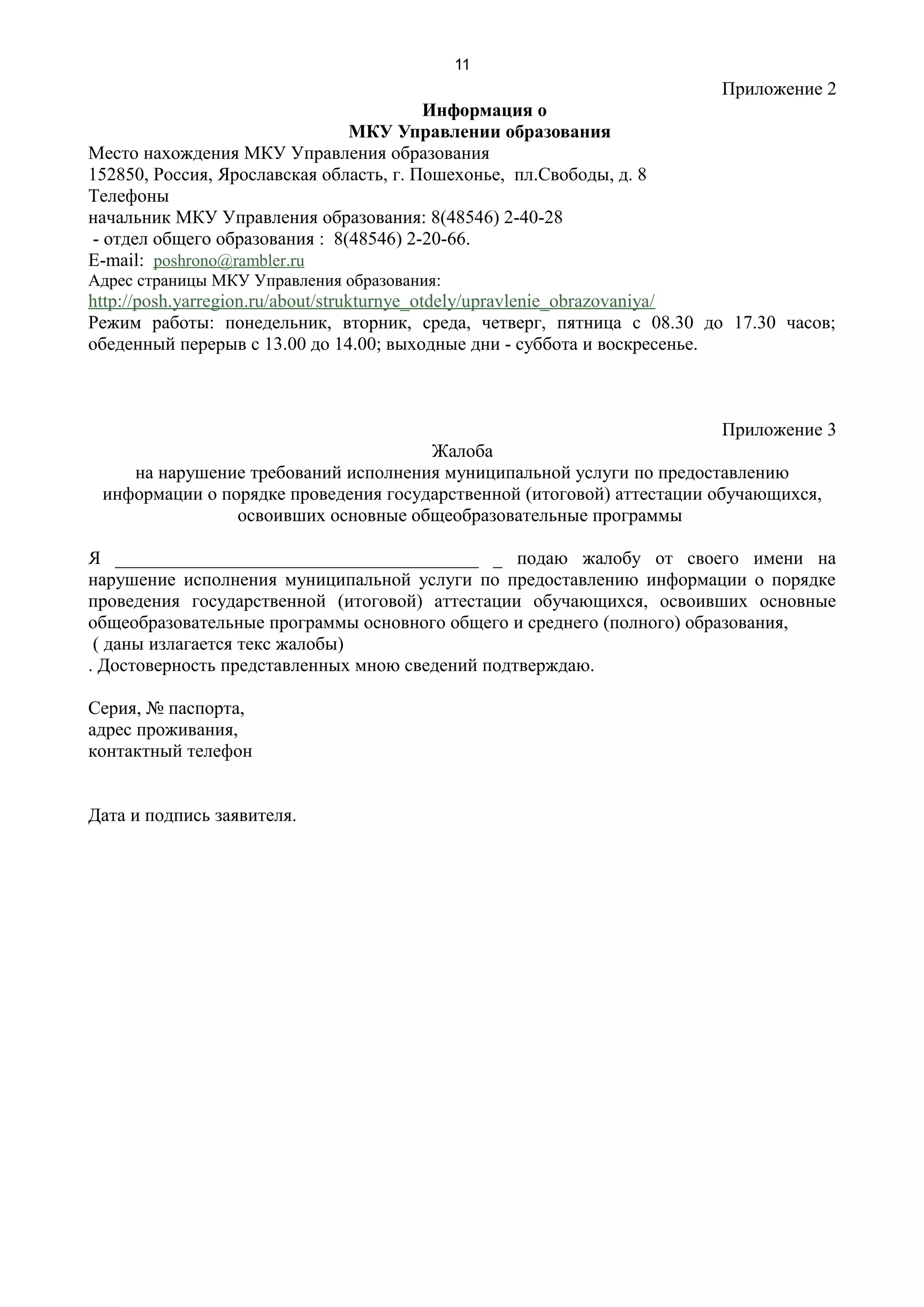 11
                                                                       Приложение 2
                                         Информация о
                                МКУ Управлении образования
Место нахождения МКУ Управления образования
152850, Россия, Ярославская область, г. Пошехонье, пл.Свободы, д. 8
Телефоны
начальник МКУ Управления образования: 8(48546) 2-40-28
 - отдел общего образования : 8(48546) 2-20-66.
E-mail: poshrono@rambler.ru
Адрес страницы МКУ Управления образования:
http://posh.yarregion.ru/about/strukturnye_otdely/upravlenie_obrazovaniya/
Режим работы: понедельник, вторник, среда, четверг, пятница с 08.30 до 17.30 часов;
обеденный перерыв с 13.00 до 14.00; выходные дни - суббота и воскресенье.



                                                                         Приложение 3
                                      Жалоба
    на нарушение требований исполнения муниципальной услуги по предоставлению
 информации о порядке проведения государственной (итоговой) аттестации обучающихся,
                освоивших основные общеобразовательные программы

Я _______________________________________ _ подаю жалобу от своего имени на
нарушение исполнения муниципальной услуги по предоставлению информации о порядке
проведения государственной (итоговой) аттестации обучающихся, освоивших основные
общеобразовательные программы основного общего и среднего (полного) образования,
 ( даны излагается текс жалобы)
. Достоверность представленных мною сведений подтверждаю.

Серия, № паспорта,
адрес проживания,
контактный телефон


Дата и подпись заявителя.
 