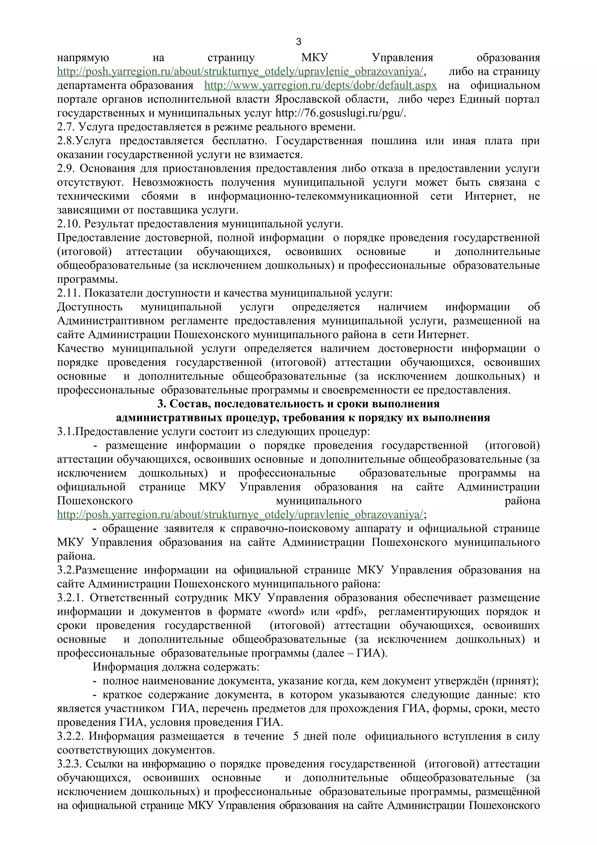 3
напрямую            на          страницу           МКУ          Управления         образования
http://posh.yarregion.ru/about/strukturnye_otdely/upravlenie_obrazovaniya/,   либо на страницу
департамента образования http://www.yarregion.ru/depts/dobr/default.aspx на официальном
портале органов исполнительной власти Ярославской области, либо через Единый портал
государственных и муниципальных услуг http://76.gosuslugi.ru/pgu/.
2.7. Услуга предоставляется в режиме реального времени.
2.8.Услуга предоставляется бесплатно. Государственная пошлина или иная плата при
оказании государственной услуги не взимается.
2.9. Основания для приостановления предоставления либо отказа в предоставлении услуги
отсутствуют. Невозможность получения муниципальной услуги может быть связана с
техническими сбоями в информационно-телекоммуникационной сети Интернет, не
зависящими от поставщика услуги.
2.10. Результат предоставления муниципальной услуги.
Предоставление достоверной, полной информации о порядке проведения государственной
(итоговой) аттестации обучающихся, освоивших основные                       и дополнительные
общеобразовательные (за исключением дошкольных) и профессиональные образовательные
программы.
2.11. Показатели доступности и качества муниципальной услуги:
Доступность муниципальной услуги определяется наличием информации об
Администраптивном регламенте предоставления муниципальной услуги, размещенной на
сайте Администрации Пошехонского муниципального района в сети Интернет.
Качество муниципальной услуги определяется наличием достоверности информации о
порядке проведения государственной (итоговой) аттестации обучающихся, освоивших
основные и дополнительные общеобразовательные (за исключением дошкольных) и
профессиональные образовательные программы и своевременности ее предоставления.
                     3. Состав, последовательность и сроки выполнения
             административных процедур, требования к порядку их выполнения
3.1.Предоставление услуги состоит из следующих процедур:
        - размещение информации о порядке проведения государственной (итоговой)
аттестации обучающихся, освоивших основные и дополнительные общеобразовательные (за
исключением дошкольных) и профессиональные                    образовательные программы на
официальной странице МКУ Управления образования на сайте Администрации
Пошехонского                                 муниципального                             района
http://posh.yarregion.ru/about/strukturnye_otdely/upravlenie_obrazovaniya/;
        - обращение заявителя к справочно-поисковому аппарату и официальной странице
МКУ Управления образования на сайте Администрации Пошехонского муниципального
района.
3.2.Размещение информации на официальной странице МКУ Управления образования на
сайте Администрации Пошехонского муниципального района:
3.2.1. Ответственный сотрудник МКУ Управления образования обеспечивает размещение
информации и документов в формате «word» или «pdf», регламентирующих порядок и
сроки проведения государственной            (итоговой) аттестации обучающихся, освоивших
основные и дополнительные общеобразовательные (за исключением дошкольных) и
профессиональные образовательные программы (далее – ГИА).
        Информация должна содержать:
        - полное наименование документа, указание когда, кем документ утверждён (принят);
        - краткое содержание документа, в котором указываются следующие данные: кто
является участником ГИА, перечень предметов для прохождения ГИА, формы, сроки, место
проведения ГИА, условия проведения ГИА.
3.2.2. Информация размещается в течение 5 дней поле официального вступления в силу
соответствующих документов.
3.2.3. Ссылки на информацию о порядке проведения государственной (итоговой) аттестации
обучающихся, освоивших основные                и дополнительные общеобразовательные (за
исключением дошкольных) и профессиональные образовательные программы, размещённой
на официальной странице МКУ Управления образования на сайте Администрации Пошехонского
 