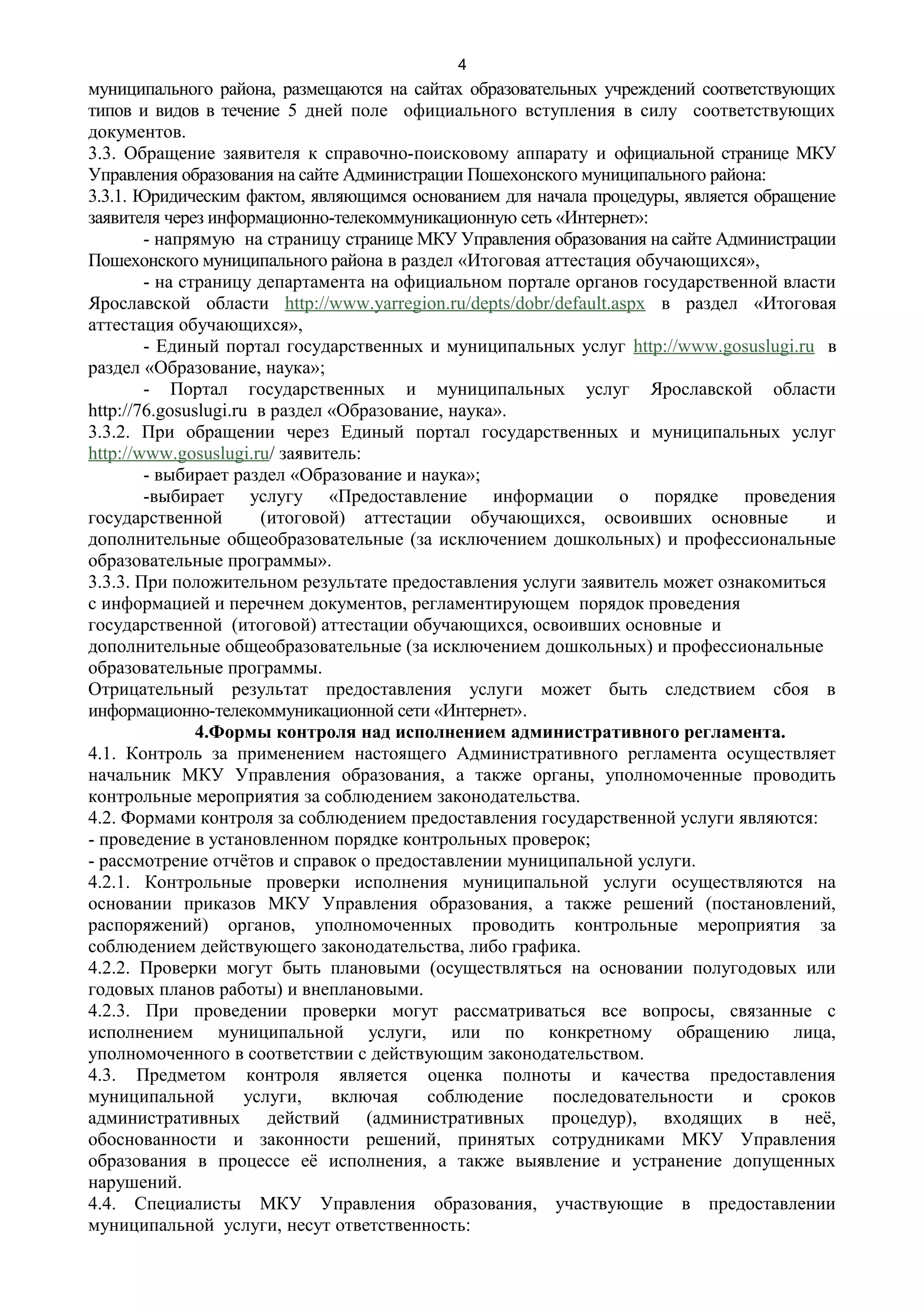 4
муниципального района, размещаются на сайтах образовательных учреждений соответствующих
типов и видов в течение 5 дней поле официального вступления в силу соответствующих
документов.
3.3. Обращение заявителя к справочно-поисковому аппарату и официальной странице МКУ
Управления образования на сайте Администрации Пошехонского муниципального района:
3.3.1. Юридическим фактом, являющимся основанием для начала процедуры, является обращение
заявителя через информационно-телекоммуникационную сеть «Интернет»:
        - напрямую на страницу странице МКУ Управления образования на сайте Администрации
Пошехонского муниципального района в раздел «Итоговая аттестация обучающихся»,
        - на страницу департамента на официальном портале органов государственной власти
Ярославской области http://www.yarregion.ru/depts/dobr/default.aspx в раздел «Итоговая
аттестация обучающихся»,
        - Единый портал государственных и муниципальных услуг http://www.gosuslugi.ru в
раздел «Образование, наука»;
        - Портал государственных и муниципальных услуг Ярославской области
http://76.gosuslugi.ru в раздел «Образование, наука».
3.3.2. При обращении через Единый портал государственных и муниципальных услуг
http://www.gosuslugi.ru/ заявитель:
        - выбирает раздел «Образование и наука»;
        -выбирает услугу «Предоставление информации о порядке проведения
государственной         (итоговой) аттестации обучающихся, освоивших основные           и
дополнительные общеобразовательные (за исключением дошкольных) и профессиональные
образовательные программы».
3.3.3. При положительном результате предоставления услуги заявитель может ознакомиться
с информацией и перечнем документов, регламентирующем порядок проведения
государственной (итоговой) аттестации обучающихся, освоивших основные и
дополнительные общеобразовательные (за исключением дошкольных) и профессиональные
образовательные программы.
Отрицательный результат предоставления услуги может быть следствием сбоя в
информационно-телекоммуникационной сети «Интернет».
               4.Формы контроля над исполнением административного регламента.
4.1. Контроль за применением настоящего Административного регламента осуществляет
начальник МКУ Управления образования, а также органы, уполномоченные проводить
контрольные мероприятия за соблюдением законодательства.
4.2. Формами контроля за соблюдением предоставления государственной услуги являются:
- проведение в установленном порядке контрольных проверок;
- рассмотрение отчётов и справок о предоставлении муниципальной услуги.
4.2.1. Контрольные проверки исполнения муниципальной услуги осуществляются на
основании приказов МКУ Управления образования, а также решений (постановлений,
распоряжений) органов, уполномоченных проводить контрольные мероприятия за
соблюдением действующего законодательства, либо графика.
4.2.2. Проверки могут быть плановыми (осуществляться на основании полугодовых или
годовых планов работы) и внеплановыми.
4.2.3. При проведении проверки могут рассматриваться все вопросы, связанные с
исполнением муниципальной услуги, или по конкретному обращению лица,
уполномоченного в соответствии с действующим законодательством.
4.3. Предметом контроля является оценка полноты и качества предоставления
муниципальной         услуги,   включая    соблюдение  последовательности      и   сроков
административных действий (административных процедур), входящих в неё,
обоснованности и законности решений, принятых сотрудниками МКУ Управления
образования в процессе её исполнения, а также выявление и устранение допущенных
нарушений.
4.4. Специалисты МКУ Управления образования, участвующие в предоставлении
муниципальной услуги, несут ответственность:
 