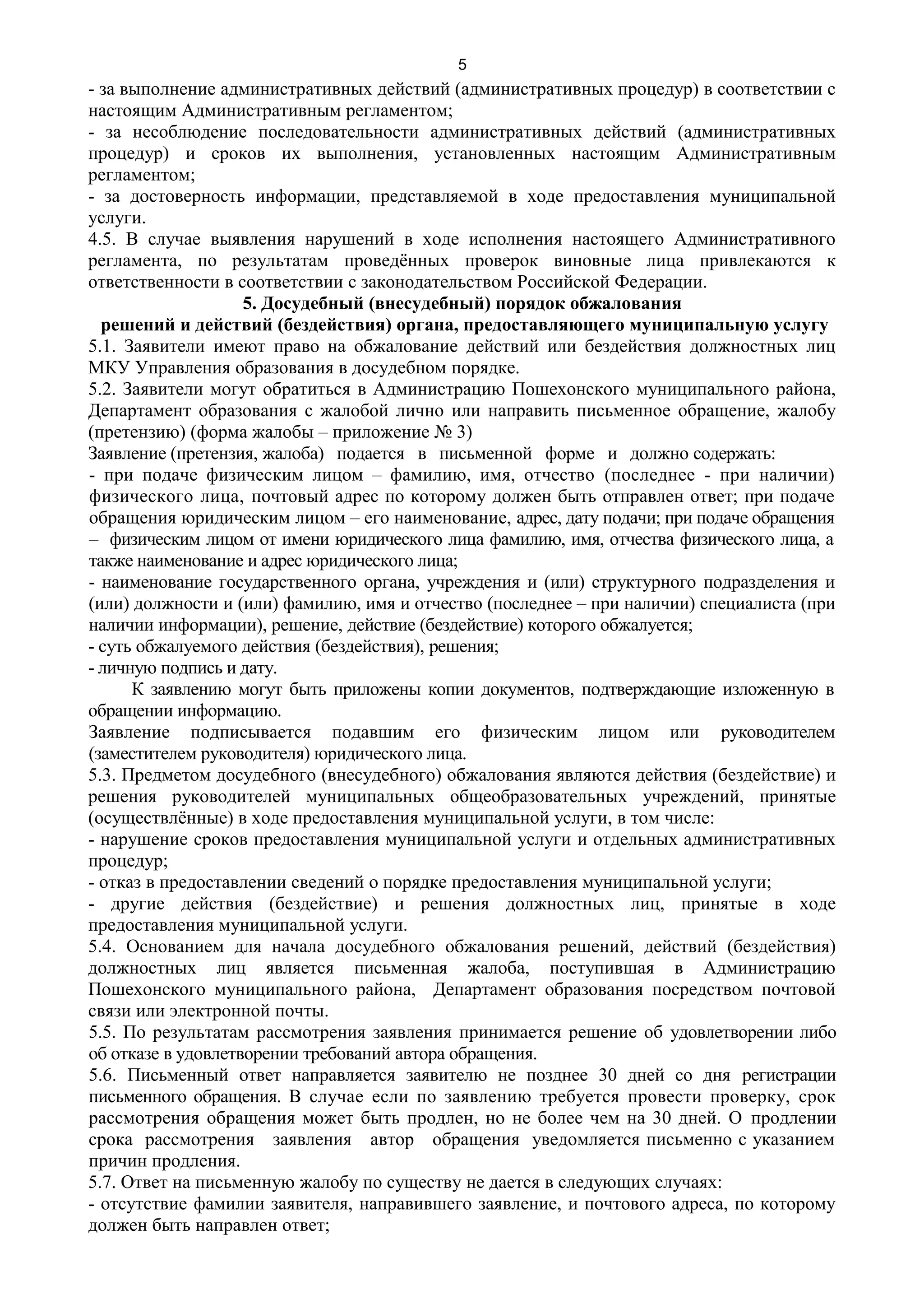 5
- за выполнение административных действий (административных процедур) в соответствии с
настоящим Административным регламентом;
- за несоблюдение последовательности административных действий (административных
процедур) и сроков их выполнения, установленных настоящим Административным
регламентом;
- за достоверность информации, представляемой в ходе предоставления муниципальной
услуги.
4.5. В случае выявления нарушений в ходе исполнения настоящего Административного
регламента, по результатам проведённых проверок виновные лица привлекаются к
ответственности в соответствии с законодательством Российской Федерации.
                    5. Досудебный (внесудебный) порядок обжалования
  решений и действий (бездействия) органа, предоставляющего муниципальную услугу
5.1. Заявители имеют право на обжалование действий или бездействия должностных лиц
МКУ Управления образования в досудебном порядке.
5.2. Заявители могут обратиться в Администрацию Пошехонского муниципального района,
Департамент образования с жалобой лично или направить письменное обращение, жалобу
(претензию) (форма жалобы – приложение № 3)
Заявление (претензия, жалоба) подается в письменной форме и должно содержать:
- при подаче физическим лицом – фамилию, имя, отчество (последнее - при наличии)
физического лица, почтовый адрес по которому должен быть отправлен ответ; при подаче
обращения юридическим лицом – его наименование, адрес, дату подачи; при подаче обращения
– физическим лицом от имени юридического лица фамилию, имя, отчества физического лица, а
также наименование и адрес юридического лица;
- наименование государственного органа, учреждения и (или) структурного подразделения и
(или) должности и (или) фамилию, имя и отчество (последнее – при наличии) специалиста (при
наличии информации), решение, действие (бездействие) которого обжалуется;
- суть обжалуемого действия (бездействия), решения;
- личную подпись и дату.
      К заявлению могут быть приложены копии документов, подтверждающие изложенную в
обращении информацию.
Заявление подписывается подавшим его физическим лицом или руководителем
(заместителем руководителя) юридического лица.
5.3. Предметом досудебного (внесудебного) обжалования являются действия (бездействие) и
решения руководителей муниципальных общеобразовательных учреждений, принятые
(осуществлённые) в ходе предоставления муниципальной услуги, в том числе:
- нарушение сроков предоставления муниципальной услуги и отдельных административных
процедур;
- отказ в предоставлении сведений о порядке предоставления муниципальной услуги;
- другие действия (бездействие) и решения должностных лиц, принятые в ходе
предоставления муниципальной услуги.
5.4. Основанием для начала досудебного обжалования решений, действий (бездействия)
должностных лиц является письменная жалоба, поступившая в Администрацию
Пошехонского муниципального района, Департамент образования посредством почтовой
связи или электронной почты.
5.5. По результатам рассмотрения заявления принимается решение об удовлетворении либо
об отказе в удовлетворении требований автора обращения.
5.6. Письменный ответ направляется заявителю не позднее 30 дней со дня регистрации
письменного обращения. В случае если по заявлению требуется провести проверку, срок
рассмотрения обращения может быть продлен, но не более чем на 30 дней. О продлении
срока рассмотрения заявления автор обращения уведомляется письменно с указанием
причин продления.
5.7. Ответ на письменную жалобу по существу не дается в следующих случаях:
- отсутствие фамилии заявителя, направившего заявление, и почтового адреса, по которому
должен быть направлен ответ;
 