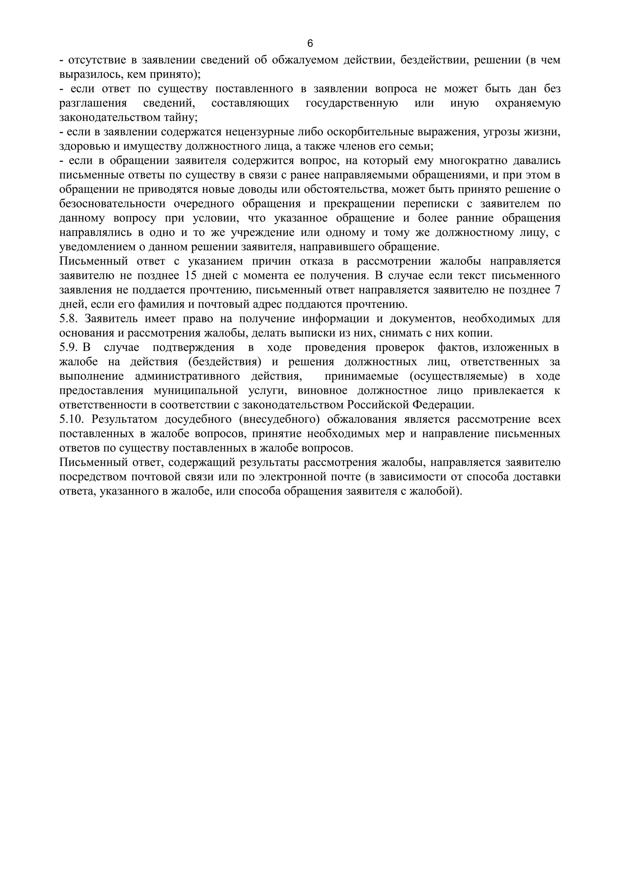 6
- отсутствие в заявлении сведений об обжалуемом действии, бездействии, решении (в чем
выразилось, кем принято);
- если ответ по существу поставленного в заявлении вопроса не может быть дан без
разглашения сведений, составляющих государственную или иную охраняемую
законодательством тайну;
- если в заявлении содержатся нецензурные либо оскорбительные выражения, угрозы жизни,
здоровью и имуществу должностного лица, а также членов его семьи;
- если в обращении заявителя содержится вопрос, на который ему многократно давались
письменные ответы по существу в связи с ранее направляемыми обращениями, и при этом в
обращении не приводятся новые доводы или обстоятельства, может быть принято решение о
безосновательности очередного обращения и прекращении переписки с заявителем по
данному вопросу при условии, что указанное обращение и более ранние обращения
направлялись в одно и то же учреждение или одному и тому же должностному лицу, с
уведомлением о данном решении заявителя, направившего обращение.
Письменный ответ с указанием причин отказа в рассмотрении жалобы направляется
заявителю не позднее 15 дней с момента ее получения. В случае если текст письменного
заявления не поддается прочтению, письменный ответ направляется заявителю не позднее 7
дней, если его фамилия и почтовый адрес поддаются прочтению.
5.8. Заявитель имеет право на получение информации и документов, необходимых для
основания и рассмотрения жалобы, делать выписки из них, снимать с них копии.
5.9. В случае подтверждения в ходе проведения проверок фактов, изложенных в
жалобе на действия (бездействия) и решения должностных лиц, ответственных за
выполнение административного действия,         принимаемые (осуществляемые) в ходе
предоставления муниципальной услуги, виновное должностное лицо привлекается к
ответственности в соответствии с законодательством Российской Федерации.
5.10. Результатом досудебного (внесудебного) обжалования является рассмотрение всех
поставленных в жалобе вопросов, принятие необходимых мер и направление письменных
ответов по существу поставленных в жалобе вопросов.
Письменный ответ, содержащий результаты рассмотрения жалобы, направляется заявителю
посредством почтовой связи или по электронной почте (в зависимости от способа доставки
ответа, указанного в жалобе, или способа обращения заявителя с жалобой).
 