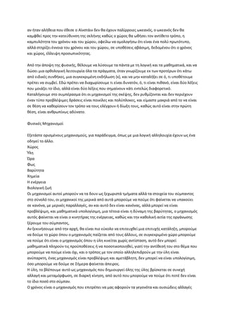 αν ιταν αλικεια που ζκεςε ο Αϊνςτάιν δεν κα ζχουν παλίρροιεσ ωκεανόσ, ο ωκεανόσ δεν κα
καμφκεί προσ τθν κατεφκυνςθ τθσ ςελινθσ κακϊσ ο χϊροσ κα ωκιςει τον αντίκετο τρόπο, θ
καμπυλότθτα του χρόνου και του χϊρου, οφείλω να ομολογιςω ότι είναι ζνα πολφ πρωτότυπο,
αλλά ςτθρίηει ζννοια του χρόνου και του χϊρου, ςε υποκζςεισ αβάςιμθ, δεδομζνου ότι ο χρόνοσ
και χϊροσ, ζλλειψθ προςωπικότθτασ.

Από τθν άποψθ τθσ φυςικισ, κζλουμε να λφςουμε τα πάντα με τθ λογικι και τα μακθματικά, και να
δϊςει μια ορκολογικι λειτουργία όλα τα πράγματα, όταν γνωρίηουμε εκ των προτζρων ότι κάτω
από ειδικζσ ςυνκικεσ, μια ςυγκεκριμζνθ εκδιλωςθ {x}, και να μθν καταλιξει ςε ό, τι υποκζτουμε
πρζπει να ςυμβεί. Εδϊ πρζπει να διαχωρίςουμε τι είναι δυνατόν, ό, τι είναι πικανό, είναι δφο λζξεισ
που μοιάηει το ίδιο, αλλά είναι δφο λζξεισ που ςθμαίνουν κάτι εντελϊσ διαφορετικό.
Καταλιγουμε ςτο ςυμπζραςμα ότι οι μθχανιςμοί τθσ ςκζψθσ, δεν ρυκμίηονται και δεν περιζχουν
ζναν τφπο προβλζψιμεσ δράςεισ είναι ποικίλεσ και πολφπλοκεσ, και είμαςτε μακριά από το να είναι
ςε κζςθ να κακορίςουν τον τρόπο να τουσ ελζγχουν ι δίωξθ τουσ, κακϊσ αυτό είναι ςτθν πρϊτθ
κζςθ, είναι ανκρωπίνωσ αδφνατο.

Φυςικζσ Μθχανιςμοί

Εξετάςτε οριςμζνουσ μθχανιςμοφσ, για παράδειγμα, όπωσ με μια λογικι αλλθλουχία ζχουν ωσ ζνα
οδθγεί το άλλο.
Χϊροσ
Ύλθ
Ώρα
Φωσ
Βαρφτθτα
Χθμεία
Η ενζργεια
Βιολογικι ηωι
Οι μθχανιςμοί αυτοί μποροφν να τα δουν ωσ ξεχωριςτά τμιματα αλλά τα ςτοιχεία του ςφμπαντοσ
ςτο ςφνολό του, οι μθχανικοί τθσ μερικά από αυτά μποροφμε να ποφμε ότι φαίνεται να υπακοφει
ςε κανόνα, με μερικζσ παραλλαγζσ, αν και αυτό δεν είναι κανόνασ, αλλά μπορεί να είναι
προβλζψιμθ, και μακθματικά υπολογίςιμθ, μια τζτοια είναι θ δφναμθ τθσ βαρφτθτασ, ο μθχανιςμόσ
αυτόσ φαίνεται να είναι ο κινθτιρασ τθσ ενζργειασ, κακϊσ και τθν κακολικι αιτία τθσ οργάνωςθσ
ξζρουμε του ςφμπαντοσ,
Αν ξεκινιςουμε από τθν αρχι, κα είναι πιο εφκολο να επιτευχκεί μια επιτυχισ κατάλθξθ, μποροφμε
να δοφμε το χϊρο όπου ο μθχανιςμόσ παίηεται από τουσ άλλουσ, ςε ςυγκεκριμζνο χϊρο μποροφμε
να ποφμε ότι είναι ο μθχανιςμόσ όπου θ φλθ κινείται χωρίσ αντίςταςθ, αυτό δεν μπορεί
μακθματικά πλθροφν τισ προχποκζςεισ ι να ποςοτικοποιθκεί, γιατί τθν αντίκεςι του ςτο κζμα που
μποροφμε να ποφμε είναι όχι, και ο τρόποσ με τον οποίο αλλθλεπιδροφν με τθν φλθ είναι
ανφπαρκτθ, ζνασ μθχανιςμόσ είναι προβλζψιμθ και αμετάβλθτθ, δεν μπορεί να είναι υπολογίςιμθ,
όςο μποροφμε να δοφμε ςε ΢ιμερα φαίνεται άπειροσ.
Η φλθ, το βλζπουμε αυτό ωσ μθχανιςμόσ που δθμιουργεί όλθσ τθσ φλθσ βρίςκεται ςε ςυνεχι
αλλαγι και μεταμόρφωςθ, ςε διαρκι κίνθςθ, από αυτό που μποροφμε να ποφμε ότι ποτζ δεν είναι
το ίδιο ποςό ςτο ςφμπαν.
Ο χρόνοσ είναι ο μθχανιςμόσ που επιτρζπει να μασ αφοροφν τα γεγονότα και ουςιϊδεισ αλλαγζσ
 