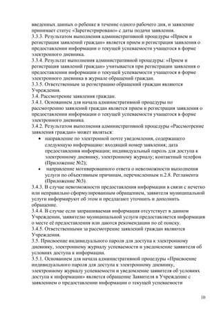 введенных данных о ребенке в течение одного рабочего дня, и заявление
принимает статус «Зарегистрировано» с даты подачи заявления.
3.3.3. Результатом выполнения административной процедуры «Прием и
регистрация заявлений граждан» является прием и регистрация заявления о
предоставлении информации о текущей успеваемости учащегося в форме
электронного дневника.
3.3.4. Результат выполнения административной процедуры: «Прием и
регистрация заявлений граждан» учитывается при регистрации заявления о
предоставлении информации о текущей успеваемости учащегося в форме
электронного дневника в журнале обращений граждан.
3.3.5. Ответственным за регистрацию обращений граждан являются
Учреждения.
3.4. Рассмотрение заявления граждан.
3.4.1. Основанием для начала административной процедуры по
рассмотрению заявлений граждан является прием и регистрация заявления о
предоставлении информации о текущей успеваемости учащегося в форме
электронного дневника.
3.4.2. Результатом выполнения административной процедуры «Рассмотрение
заявления граждан» может являться:
   • направление по электронной почте уведомления, содержащего
       следующую информацию: входящий номер заявления; дата
       предоставления информации; индивидуальный пароль для доступа к
       электронному дневнику, электронному журналу; контактный телефон
       (Приложение №2);
   • направление мотивированного ответа о невозможности выполнения
       услуги по объективным причинам, перечисленным п.2.8. Регламента
       (Приложение №3).
3.4.3. В случае невозможности предоставления информации в связи с нечетко
или неправильно сформулированным обращением, заявителя муниципальной
услуги информируют об этом и предлагают уточнить и дополнить
обращение.
3.4.4. В случае если запрашиваемая информация отсутствует в данном
Учреждении, заявителю муниципальной услуги предоставляется информация
о месте её предоставления или даются рекомендации по её поиску.
3.4.5. Ответственными за рассмотрение заявлений граждан являются
Учреждения.
3.5. Присвоение индивидуального пароля для доступа к электронному
дневнику, электронному журналу успеваемости и уведомление заявителя об
условиях доступа к информации.
3.5.1. Основанием для начала административной процедуры «Присвоение
индивидуального пароля для доступа к электронному дневнику,
электронному журналу успеваемости и уведомление заявителя об условиях
доступа к информации» является обращение Заявителя в Учреждение с
заявлением о предоставлении информации о текущей успеваемости

                                                                       10
 
