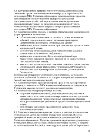 4.2. Текущий контроль деятельности ответственных должностных лиц,
связанной с предоставлением муниципальной услуги, осуществляется
начальником МКУ Управления образования путем проведения проверок.
При проведении текущего контроля проверяется соблюдение
последовательности действий, определенных административными
процедурами (действиями) по исполнению муниципальной услуги.
Периодичность осуществления текущего контроля устанавливается
начальником МКУ Управления образования.
4.3. Плановые проверки полноты и качества предоставления муниципальной
услуги проводятся в отношении:
   • соблюдения последовательности, полноты и сроков выполнения
      действий, определенных административными процедурами
      (действиями) по исполнению муниципальной услуги;
   • соблюдение должностными лицами прав граждан при предоставлении
      муниципальной услуги;
   • соответствие организации и ведения учета принятых заявлений
      установленным Регламентом требованиям;
   • соблюдение установленных Регламентом требований при
      рассмотрении заявлений, принятии решений об их удовлетворении
      (или предоставлении отказа);
   • соответствие предоставляемого гражданам результата предоставления
      муниципальной услуги требованиям, установленным Регламентом;
   • соответствие мест приема граждан требованиям, установленным
      Регламентом.
Внеплановые проверки могут проводиться избирательно, в отношении
отдельных требований Регламента, по которым в полученной информации
(жалобе) указаны признаки нарушений.
4.3. Плановые проверки проводятся не реже 1 раза в год. Дата проведения
проверки устанавливается МКУ Управлением образования и доводится до
Учреждения в срок не позднее 1 месяца до начала проверки.
4.4. Внеплановые проверки проводятся в случае:
   • получения информации (жалоб), подтверждаемой документами и
      иными доказательствами, свидетельствующими о наличии признаков
      нарушений положений Регламента и иных нормативных правовых
      актов, устанавливающих требования к предоставлению муниципальной
      услуги;
   • при проверке исполнения предписаний об устранении ранее
      выявленных нарушений.
4.5. Плановые и внеплановые проверки полноты и качества предоставления
муниципальной услуги проводятся проверочной комиссией. В состав
проверочной комиссии включаются начальник и специалисты МКУ
Управления образования. Проверки проводятся в присутствии руководителя
Учреждения. Продолжительность проведения проверки полноты и качества
не может превышать 3-х дней, а также нарушать режим работы Учреждения.

                                                                     12
 