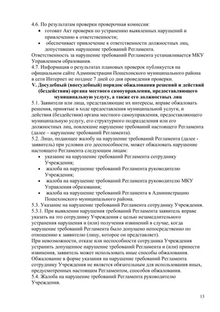 4.6. По результатам проверки проверочная комиссия:
   • готовит Акт проверки по устранению выявленных нарушений и
       привлечению к ответственности;
   • обеспечивает привлечение к ответственности должностных лиц,
       допустивших нарушение требований Регламента.
Ответственность за нарушение требований Регламента устанавливается МКУ
Управлением образования.
4.7. Информация о результатах плановых проверок публикуется на
официальном сайте Администрации Пошехонского муниципального района
в сети Интернет не позднее 7 дней со дня проведения проверки.
V. Досудебный (внесудебный) порядок обжалования решений и действий
   (бездействия) органа местного самоуправления, предоставляющего
          муниципальную услугу, а также его должностных лиц
5.1. Заявители или лица, представляющие их интересы, вправе обжаловать
решения, принятые в ходе предоставления муниципальной услуги, и
действия (бездействия) органа местного самоуправления, предоставляющего
муниципальную услугу, его структурного подразделения или его
должностных лиц, повлекшие нарушение требований настоящего Регламента
(далее – нарушение требований Регламента).
5.2. Лицо, подающее жалобу на нарушение требований Регламента (далее -
заявитель) при условии его дееспособности, может обжаловать нарушение
настоящего Регламента следующим лицам:
   • указание на нарушение требований Регламента сотруднику
       Учреждения;
   • жалоба на нарушение требований Регламента руководителю
       Учреждения;
   • жалоба на нарушение требований Регламента руководителю МКУ
       Управления образования;
   • жалоба на нарушение требований Регламента в Администрацию
       Пошехонского муниципального района.
5.3. Указание на нарушение требований Регламента сотруднику Учреждения.
5.3.1. При выявлении нарушения требований Регламента заявитель вправе
указать на это сотруднику Учреждения с целью незамедлительного
устранения нарушения и (или) получения извинений в случае, когда
нарушение требований Регламента было допущено непосредственно по
отношению к заявителю (лицу, которое он представляет).
При невозможности, отказе или неспособности сотрудника Учреждения
устранить допущенное нарушение требований Регламента и (или) принести
извинения, заявитель может использовать иные способы обжалования.
Обжалование в форме указания на нарушение требований Регламента
сотруднику Учреждения не является обязательным для использования иных,
предусмотренных настоящим Регламентом, способов обжалования.
5.4. Жалоба на нарушение требований Регламента руководителю
Учреждения.

                                                                     13
 