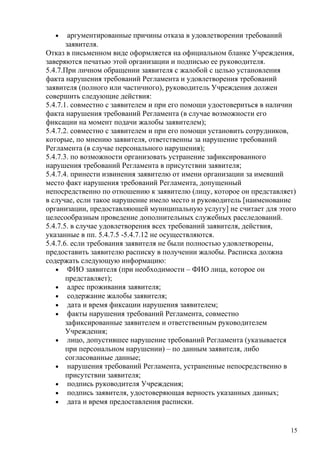 •     аргументированные причины отказа в удовлетворении требований
       заявителя.
Отказ в письменном виде оформляется на официальном бланке Учреждения,
заверяются печатью этой организации и подписью ее руководителя.
5.4.7.При личном обращении заявителя с жалобой с целью установления
факта нарушения требований Регламента и удовлетворения требований
заявителя (полного или частичного), руководитель Учреждения должен
совершить следующие действия:
5.4.7.1. совместно с заявителем и при его помощи удостовериться в наличии
факта нарушения требований Регламента (в случае возможности его
фиксации на момент подачи жалобы заявителем);
5.4.7.2. совместно с заявителем и при его помощи установить сотрудников,
которые, по мнению заявителя, ответственны за нарушение требований
Регламента (в случае персонального нарушения);
5.4.7.3. по возможности организовать устранение зафиксированного
нарушения требований Регламента в присутствии заявителя;
5.4.7.4. принести извинения заявителю от имени организации за имевший
место факт нарушения требований Регламента, допущенный
непосредственно по отношению к заявителю (лицу, которое он представляет)
в случае, если такое нарушение имело место и руководитель [наименование
организации, предоставляющей муниципальную услугу] не считает для этого
целесообразным проведение дополнительных служебных расследований.
5.4.7.5. в случае удовлетворения всех требований заявителя, действия,
указанные в пп. 5.4.7.5 -5.4.7.12 не осуществляются.
5.4.7.6. если требования заявителя не были полностью удовлетворены,
предоставить заявителю расписку в получении жалобы. Расписка должна
содержать следующую информацию:
   • ФИО заявителя (при необходимости – ФИО лица, которое он
       представляет);
   • адрес проживания заявителя;
   • содержание жалобы заявителя;
   • дата и время фиксации нарушения заявителем;
   • факты нарушения требований Регламента, совместно
       зафиксированные заявителем и ответственным руководителем
       Учреждения;
   • лицо, допустившее нарушение требований Регламента (указывается
       при персональном нарушении) – по данным заявителя, либо
       согласованные данные;
   • нарушения требований Регламента, устраненные непосредственно в
       присутствии заявителя;
   • подпись руководителя Учреждения;
   • подпись заявителя, удостоверяющая верность указанных данных;
   • дата и время предоставления расписки.



                                                                       15
 