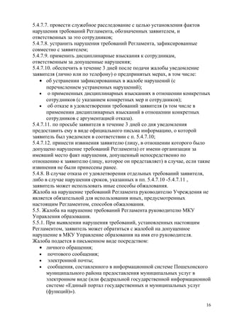 5.4.7.7. провести служебное расследование с целью установления фактов
нарушения требований Регламента, обозначенных заявителем, и
ответственных за это сотрудников;
5.4.7.8. устранить нарушения требований Регламента, зафиксированные
совместно с заявителем;
5.4.7.9. применить дисциплинарные взыскания к сотрудникам,
ответственным за допущенные нарушения;
5.4.7.10. обеспечить в течение 3 дней после подачи жалобы уведомление
заявителя (лично или по телефону) о предпринятых мерах, в том числе:
   • об устранении зафиксированных в жалобе нарушений (с
       перечислением устраненных нарушений);
   • о примененных дисциплинарных взысканиях в отношении конкретных
       сотрудников (с указанием конкретных мер и сотрудников);
   • об отказе в удовлетворении требований заявителя (в том числе в
       применении дисциплинарных взысканий в отношении конкретных
       сотрудников с аргументацией отказа).
5.4.7.11. по просьбе заявителя в течение 3 дней со дня уведомления
предоставить ему в виде официального письма информацию, о которой
заявитель был уведомлен в соответствии с п. 5.4.7.10;
5.4.7.12. принести извинения заявителю (лицу, в отношении которого было
допущено нарушение требований Регламента) от имени организации за
имевший место факт нарушения, допущенный непосредственно по
отношению к заявителю (лицу, которое он представляет) в случае, если такие
извинения не были принесены ранее.
5.4.8. В случае отказа от удовлетворения отдельных требований заявителя,
либо в случае нарушения сроков, указанных в пп. 5.4.7.10 -5.4.7.11 ,
заявитель может использовать иные способы обжалования.
Жалоба на нарушение требований Регламента руководителю Учреждения не
является обязательной для использования иных, предусмотренных
настоящим Регламентом, способов обжалования.
5.5. Жалоба на нарушение требований Регламента руководителю МКУ
Управления образования.
5.5.1. При выявлении нарушения требований, установленных настоящим
Регламентом, заявитель может обратиться с жалобой на допущенное
нарушение в МКУ Управление образования на имя его руководителя.
Жалоба подается в письменном виде посредством:
   • личного обращения;
   • почтового сообщения;
   • электронной почты;
   • сообщения, составленного в информационной системе Пошехонского
       муниципального района предоставления муниципальных услуг в
       электронном виде (или федеральной государственной информационной
       системе «Единый портал государственных и муниципальных услуг
       (функций)»).

                                                                        16
 