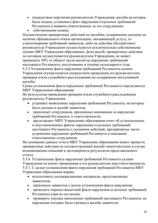 •    посредством поручения руководителю Учреждения, жалоба на которое
       была подана, установить факт нарушения отдельных требований
       Регламента и выявить ответственных за это сотрудников;
   • собственными силами.
Осуществление проверочных действий по жалобам, содержащим указание на
наличие официального отказа организации, оказывающей услугу, от
удовлетворения требований заявителя, либо на действие (бездействие)
руководителя Учреждения осуществляется исключительно собственными
силами МКУ Управления образования. Доля жалоб, проверочные действия
по которым осуществляются руководителем Учреждения, не может
превышать 50% от общего числа жалоб на нарушение требований
настоящего Регламента, поступивших в течение календарного года.
5.5.5.Установление факта нарушения требований Регламента силами
Учреждения осуществляется посредством проведения его руководителем
проверки и/или служебного расследования по содержанию поступившей
жалобы.
Сроки установления факта нарушения требований Регламента определяются
МКУ Управлением образования.
По результатам проведения проверки и/или служебного расследования
руководитель Учреждения:
   • устраняет выявленные нарушения требований Регламента, на которые
       было указано в жалобе заявителя;
   • привлекает сотрудников, признанных виновными за нарушение
       требований Регламента, к ответственности;
   • представляет МКУ Управлению образования отчет об установленных
       и неустановленных фактах нарушения отдельных требований
       настоящего Регламента с указанием действий, предпринятых части
       устранения нарушения требований Регламента и наказания
       ответственных сотрудников.
На основании данных отчета МКУ Управление образования может провести
проверочные действия по соответствующей жалобе самостоятельно в случае
возникновения сомнений в достоверности результатов представленного
отчета.
5.5.6. Установление факта нарушения требований Регламента силами
Учреждения не влечет применения к его руководителю мер ответственности.
5.5.7. С целью установления факта нарушения требований Регламента МКУ
Управление образования вправе:
   • использовать подтверждающие материалы, представленные
       заявителем;
   • привлекать заявителя с целью установления факта нарушения;
   • проводить опросы свидетелей факта нарушения отдельных требований
       Регламента (при их согласии);
   • проверить текущее выполнение требований настоящего Регламента, на
       нарушение которых было указано в жалобе заявителя;

                                                                     18
 