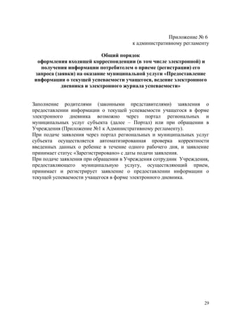 Приложение № 6
                                       к административному регламенту

                           Общий порядок
 оформления входящей корреспонденции (в том числе электронной) и
  получения информации потребителем о приеме (регистрации) его
запроса (заявки) на оказание муниципальной услуги «Предоставление
информации о текущей успеваемости учащегося, ведение электронного
           дневника и электронного журнала успеваемости»


Заполнение родителями (законными представителями) заявления о
предоставлении информации о текущей успеваемости учащегося в форме
электронного дневника возможно через портал региональных и
муниципальных услуг субъекта (далее – Портал) или при обращении в
Учреждения (Приложение №1 к Административному регламенту).
При подаче заявления через портал региональных и муниципальных услуг
субъекта осуществляется автоматизированная проверка корректности
введенных данных о ребенке в течение одного рабочего дня, и заявление
принимает статус «Зарегистрировано» с даты подачи заявления.
При подаче заявления при обращении в Учреждения сотрудник Учреждения,
предоставляющего муниципальную услугу, осуществляющий прием,
принимает и регистрирует заявление о предоставлении информации о
текущей успеваемости учащегося в форме электронного дневника.




                                                                   29
 