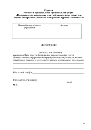Справка
          об отказе в предоставлении муниципальной услуги
  «Предоставлении информации о текущей успеваемости учащегося,
ведение электронного дневника и электронного журнала успеваемости»


       Бланк образовательного                     Адресат
            учреждения




                                УВЕДОМЛЕНИЕ

 _________________________________________________________________
                           (фамилия, имя. отчество)
уведомляем Вас о том, что Вам отказано в предоставлении услуги
«Предоставление информации о текущей успеваемости учащегося, ведение
электронного дневника и электронного журнала успеваемости» на основании
__________________________________________________________________
__________________________________________________________________
__________________________________________________________________

Контактный телефон________________________________________________


Руководитель учреждения         _________________ ____________________
                                                         ФИО
М.П.




                                                                         36
 