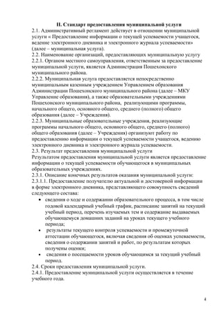 II. Стандарт предоставления муниципальной услуги
2.1. Административный регламент действует в отношении муниципальной
услуги « Предоставление информации о текущей успеваемости учащегося,
ведение электронного дневника и электронного журнала успеваемости»
(далее – муниципальная услуга).
2.2. Наименование организаций, предоставляющих муниципальную услугу
2.2.1. Органом местного самоуправления, ответственным за предоставление
муниципальной услуги, является Администрация Пошехонского
муниципального района.
2.2.2. Муниципальная услуга предоставляется непосредственно
муниципальным казенным учреждением Управлением образования
Администрации Пошехонского муниципального района (далее – МКУ
Управление образования), а также образовательными учреждениями
Пошехонского муниципального района, реализующими программы,
начального общего, основного общего, среднего (полного) общего
образования (далее – Учреждения).
2.2.3. Муниципальные образовательные учреждения, реализующие
программы начального общего, основного общего, среднего (полного)
общего образования (далее – Учреждения) организуют работу по
предоставлению информации о текущей успеваемости учащегося, ведению
электронного дневника и электронного журнала успеваемости.
2.3. Результат предоставления муниципальной услуги
Результатом предоставления муниципальной услуги является предоставление
информации о текущей успеваемости обучающегося в муниципальных
образовательных учреждениях.
2.3.1. Описание конечных результатов оказания муниципальной услуги:
2.3.1.1. Предоставление получателю актуальной и достоверной информации
в форме электронного дневника, представляющего совокупность сведений
следующего состава:
   • сведения о ходе и содержании образовательного процесса, в том числе
       годовой календарный учебный график, расписание занятий на текущий
       учебный период, перечень изучаемых тем и содержание выдаваемых
       обучающемуся домашних заданий на уроках текущего учебного
       периода;
   • результаты текущего контроля успеваемости и промежуточной
       аттестации обучающегося, включая сведения об оценках успеваемости,
       сведения о содержании занятий и работ, по результатам которых
       получены оценки;
   • сведения о посещаемости уроков обучающимся за текущий учебный
       период.
2.4. Сроки предоставления муниципальной услуги.
2.4.1. Предоставление муниципальной услуги осуществляется в течение
учебного года.


                                                                        4
 