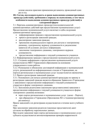 основе анализа практики применения регламента, проводимый один
       раз в год.
III. Состав, последовательность и сроки выполнения административных
 процедур (действий), требования к порядку их выполнения, в том числе
   особенности выполнения административных процедур (действий) в
                            электронной форме
3.1. Перечень административных процедур (последовательностей
административных действий при предоставлении муниципальных услуг)
Предоставление муниципальной услуги включает в себя следующие
административные процедуры:
   • информирование граждан о предоставлении муниципальной услуги;
   • прием и регистрация заявлений граждан;
   • рассмотрение заявления граждан;
   • присвоение индивидуального пароля для доступа к электронному
       дневнику, электронному журналу успеваемости и уведомление
       заявителя об условиях доступа к информации;
   • заполнение электронного дневника, электронного журнала
       успеваемости;
   • предоставление информации о текущей успеваемости учащихся.
3.2. Информирование граждан о предоставлении муниципальной услуги.
3.2.1. Создание информации о предоставлении муниципальной услуги
осуществляется МКУ Управлением образования на основании
утвержденного плана работы.
3.2.2. Размещение и обновление достоверной информации о муниципальной
услуге, размещенной на информационных стендах в Учреждениях, на
портале региональных и муниципальных услуг осуществляется ежемесячно.
3.3. Прием и регистрация заявлений граждан.
3.3.1. Основанием для начала административной процедуры по приему и
регистрации заявлений граждан является обращение Заявителя в Учреждение
с заявлением о предоставлении информации о текущей успеваемости
учащегося в форме электронного дневника.
3.3.2. Заполнение родителями (законными представителями) заявления о
предоставлении информации о текущей успеваемости учащегося в форме
электронного дневника возможно:
   • через портал региональных и муниципальных услуг (далее – Портал);
   • при обращении в Учреждение (Приложение №1 к Административному
       регламенту).
Прием заявлений и их регистрация осуществляется в течение всего учебного
года.
При заполнении заявления родители (законные представители) дают
согласие на обработку персональных данных.
При подаче заявления через портал региональных и муниципальных услуг
субъекта осуществляется автоматизированная проверка корректности


                                                                       9
 