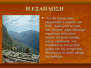 Η ΕΞΑΠΛΩΣΗ
        Τον 8ο αιώνα, όταν
        επικράτησε η λατρεία του
        θεού Απόλλωνα το ιερό
        των Δελφών πήρε ιδιαίτερα
        σημαντικό ρόλο στον
        αρχαίο ελληνικό κόσμο,
        ενώ η εξάπλωση του
        σταδιακά σε ένα μεγάλο
        τμήμα του της ανατολικής
        Μεσογείου το έκανε ακόμα
        πιο διάσημο.
 