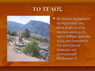 ΤΟ ΤΕΛΟΣ
        Οι Δελφοί διατήρησαν
         τη σημαντική τους
         θέση μέχρι τα τέλη
         του 4ου αιώνα μ.Χ.,
         οπότε δόθηκε οριστικό
         τέλος στη λειτουργία
         του μαντείου με
         διάταγμα του
         αυτοκράτορα
         Θεοδοσίου Α΄.
 