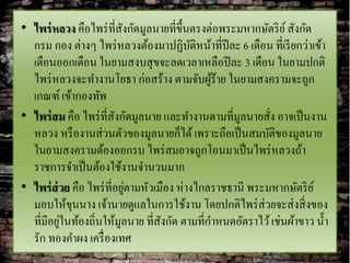 • ไพร่ หลวง คือไพร่ ที่สงกัดมูลนายที่ข้ ึนตรงต่อพระมหากษัตริ ย ์ สังกัด
                          ั
  กรม กอง ต่างๆ ไพร่ หลวงต้องมาปฏิบติหน้าที่ปีละ 6 เดือน ที่เรี ยกว่าเข้า
                                          ั
  เดือนออกเดือน ในยามสงบสุ ขจะลดเวลาเหลือปี ละ 3 เดือน ในยามปกติ
  ไพร่ หลวงจะทางานโยธา ก่อสร้าง ตามจับผูร้าย ในยามสงครามจะถูก
                                              ้
  เกณฑ์ เข้ากองทัพ
• ไพร่ สม คือ ไพร่ ท่ีสงกัดมูลนาย และทางานตามที่มลนายสัง อาจเป็ นงาน
                        ั                           ู     ่
  หลวง หรื องานส่ วนตัวของมูลนายก็ได้ เพราะถือเป็ นสมบัติของมูลนาย
  ในยามสงครามต้องออกรบ ไพร่ สมอาจถูกโอนมาเป็ นไพร่ หลวงถ้า
  ราชการจาเป็ นต้องใช้งานจานวนมาก
                            ่
• ไพร่ ส่วย คือ ไพร่ ที่อยูตามหัวเมือง ห่างไกลราชธานี พระมหากษัตริ ย ์
  มอบให้ขนนาง เจ้านายดูแลในการใช้งาน โดยปกติไพร่ ส่วยจะส่ งสิ่ งของ
            ุ
          ่
  ที่มีอยูในท้องถิ่นให้มูลนาย ที่สงกัด ตามที่กาหนดอัตราไว้ เช่นผ้าขาว น้ า
                                   ั
  รัก ทองคาผง เครื่ องเทศ
 