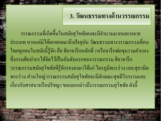 3. วัฒนธรรมทางด้ านวรรณกรรม
      วรรณกรรมที่เกิดขึ้นในสมัยสุ โขทัยคงจะมีจานวนมากและหลาย
ประเภท หากแต่มิได้ตกทอดมาถึงปัจจุบน วัฒนธรรมทางวรรณกรรมที่คน
                                       ั
ไทยทุกคนในสมัยนี้รู้จก คือ ศิลาจารึ กหลักที่ 1หรื อจารึ กพ่อขุนรามคาแหง
                      ั
ซึ่งกรมศิลปากรได้จดไว้เป็ นอันดับแรกของวรรณกรรม ศิลาจารึ ก
                   ั
วรรณกรรมสมัยสุ โขทัยที่รู้จกรองลงมาได้แก่ ไตรภูมิพระร่ วง และสุ ภาษิต
                           ั
พระร่ วง ส่ วนใหญ่วรรณกรรมสมัยสุ โขทัยจะมีลกษณะสุ ดดีวีรกรรมและ
                                               ั
เกี่ยวกับศาสนาหรื อปรัชญา ขอแยกกล่าวถึงวรรณกรรมสุ โขทัย ดังนี้
 