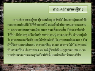 การแต่ งกายของผู้ชาย
       การแต่งกายของผูชาย ผูชายสมัยกรุ งสุ โขทัยไว้ผมยาว มุ่นมวยไว้ที่
                         ้     ้
กลางกระหม่อมก็มี ไว้ที่ทายทอยก็มี สวมเสื้ อผ้าผ่าอกแขนยาว และสวม
                            ้
กางเกงขายาวแบบชุดคนเมือง ทหารสวมเสื้ อแขนสั้น ถ้าพระยาห้อยผ้า
ไว้ที่บ่า มีผาคาดพุงหรื อเข็มขัด ชายบางคนนุ่งกางเกงขาสั้น เจ้านายนุ่งผ้า
             ้
โจงกระเบนคาดเข็มขัด และมีผาประดับทับโจงกระเบนห้อยลงมา 2 ข้าง
                                 ้
ผ้านี้จีบตามแนวเส้นนอน เวลาออกศึกนุ่งกางเกงขายาว มีผาโจงกระเบน
                                                         ้
ทับอย่างเครื่ องแต่งการละคร หมวกที่ผชายใส่ มีมงกุฎยอดแหลม หมวก
                                       ู้
ทรงประพาสและหมวกรู ปคล้ายฝาชี ซึ่งบางท่านเรี ยกว่าหมวกชีโบ
 