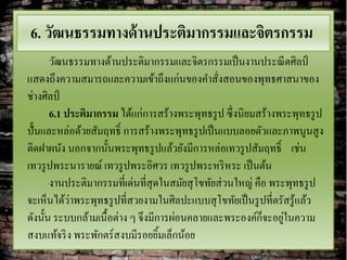 6. วัฒนธรรมทางด้ านประติมากรรมและจิตรกรรม
       วัฒนธรรมทางด้านประติมากรรมและจิตรกรรมเป็ นงานประณี ตศิลป์
แสดงถึงความสมารถและความเข้าถึงแก่นของคาสังสอนของพุทธศาสนาของ
                                                ่
ช่างศิลป์
       6.1 ประติมากรรม ได้แก่การสร้างพระพุทธรู ป ซึ่งนิยมสร้างพระพุทธรู ป
ปั้นและหล่อด้วยสัมฤทธิ์ การสร้างพระพุทธรู ปเป็ นแบบลอยตัวและภาพนูนสู ง
ติดฝาผนัง นอกจากนั้นพระพุทธรู ปแล้วยังมีการหล่อเทวรู ปสัมฤทธิ์ เช่น
เทวรู ปพระนารายณ์ เทวรู ปพระอิศวร เทวรู ปพระหริ หระ เป็ นต้น
       งานประติมากรรมที่เด่นที่สุดในสมัยสุ โขทัยส่ วนใหญ่ คือ พระพุทธรู ป
            ่
จะเห็นได้วาพระพุทธรู ปที่สวยงามในศิลปะแบบสุ โขทัยเป็ นรู ปที่ตรัสรู ้แล้ว
                                                            ็ ่
ดังนั้น ระบบกล้ามเนื้อต่าง ๆ จึงมีการผ่อนคลายและพระองค์กจะอยูในความ
สงบแท้จริ ง พระพักตร์สงบมีรอยยิมเล็กน้อย
                                   ้
 