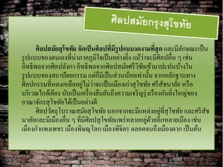 ศิลปสมัยสุ โขทัย จัดเป็ นศิลปทีมีรูปแบบงดงามทีสุด และมีลกษณะเป็ น
                                       ่                     ่         ั
รู ปแบบของตนเองที่น่าภาคภูมิใจเป็ นอย่างยิง แม้วาจะมีศิลปอื่น ๆ เช่น
                                             ่        ่
อิทธิพลจากศิลปลังกา อิทธิพลจากศิลปสมัยศรี วิชยเข้ามาปะปนบ้างใน
                                                    ั
                                   ็
รู ปแบบของสถาปัตยกรรม แต่กมีเป็ นส่ วนน้อยเท่านั้น จากหลักฐานทาง
                          ่ ่
ศิลปกรรมที่หลงเหลืออยูไม่วาจะเป็ นเมืองเก่าสุ โขทัย ศรี สชนาลัย หรื อ
                                                                 ั
บริ เวณใกล้เคียง นับเป็ นเครื่ องยืนยันถึงความเจริ ญรุ่ งเรื องอันยิงใหญ่ของ
                                                                    ่
อาณาจักรสุ โขทัยได้เป็ นอย่างดี
                                                               ่
      ศิลปวัตถุโบราณสมัยสุ โขทัย นอกจากจะมีแหล่งอยูที่สุโขทัย และศรี สช      ั
                                                        ่ ้
นาลัยและมีเมืองอื่น ๆ ที่มีศิลปสุ โขทัยแพร่ หลายอยูดวยอีกหลายเมือง เช่น
เมืองกาแพงเพชร เมืองพิษณุโลก เมืองพิจิตร ตลอดจนถึงเมืองตาก เป็ นต้น
 