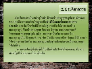 2. ประติมากรรม
      ประติมากรรมในสมัยสุ โขทัย นิยมสร้างพระพุทธรู ปมาก ลักษณะ
ของประติมากรรมส่ วนใหญ่จะเป็ นช่ างฝี มือทางปั้นมากกว่ าการ
แกะสลัก และจัดเป็ นช่างฝี มือระดับสูง จะเห็นได้จากการสร้าง
พระพุทธรู ป ซึ่งสร้างตามพุทธลักษณะ มีความงามแบบอุดมคติ
โดยเฉพาะพระพุทธรู ปปางลีลา นอกจากนั้นยังสามารถสร้าง
พระพุทธรู ปในอิริยาบถต่าง ๆ เช่น นัง เดิน นอน (เรี ยกว่าพระสี่ อิริยาบถ)
                                    ่
ได้อย่างงดงามอีกด้วย พระพุทธรู ปสมัยสุ โขทัยแบ่งออกเป็ นหมวดหมู่
ได้ดงนี้คือ
    ั
                             ่ ั่
        ก. หมวดใหญ่ซ่ ึงมีอยูทวไปเป็ นศิลปสุ โขทัยโดยเฉพาะ คือพระ
พักตร์รูปไข่ พระขนงโก่ง เป็ นต้น
 