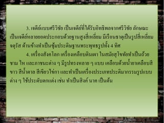 3. เจดียแบบศรี วิชย เป็ นเจดียที่ได้รับอิทธิพลจากศรี วิชย ลักษณะ
                     ์        ั            ์                       ั
เป็ นเจดียหลายยอดประกอบด้วยฐานสูงสี่ เหลี่ยม มีเรื อนธาตุเป็ นรู ปสี่ เหลี่ยม
           ์
จตุรัส ด้านข้างทาเป็ นซุมประดิษฐานพระพุทธรู ปทั้ง 4 ทิศ
                           ้
           4. เครื่ องสังคโลก เครื่ องเคลือบดินเผา ในสมัยสุ โขทัยทาเป็ นถ้วย
ชาม ไห และภาชนะต่าง ๆ มีรูปทรงหลาย ๆ แบบ เคลือบด้วยน้ ายาเคลือบสี
ขาว สี น้ าตาล สี เขียวไข่กา และทาเป็ นเครื่ องประเภทประติมากรรมรู ปแบบ
ต่าง ๆ ใช้ประดับตกแต่ง เช่น ทาเป็ นสิ งค์ นาค เป็ นต้น
 