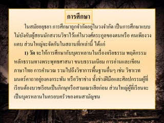 การศึกษา
                                         ่
        ในสมัยอยุธยา การศึกษาถูกจากัดอยูในวงจากัด เป็ นการศึกษาแบบ
ไม่บงคับผูสอนมักสงวนวิชาไว้แค่ในวงศ์ตระกูลของตนหรื อ คนเพียงวง
      ั       ้
แคบ ส่ วนใหญ่จะจัดกันในสถานที่เหล่านี้ ได้แก่
        1) วัด จะให้การศึกษากับบุตรหลานในเรื่ องจริ ยธรรม พฤติกรรม
หลักธรรมทางพระพุทธศาสนา ขนบธรรมเนียม การอ่านและเขียน
ภาษาไทย การคานวณ รวมไปถึงวิชาการพื้นฐานอื่นๆ เช่น วิชาเวท
                 ่
มนตร์คาถาอยูยงคงกระพัน หรื อวิชาช่าง ทั้งช่างฝี มือและศิลปกรรมผูที่   ้
เรี ยนต้องบวชเรี ยนเป็ นภิกษุหรื อสามเณรเสี ยก่อน ส่ วนใหญ่ผที่เรี ยนจะ
                                                            ู้
เป็ นบุตรหลานในครอบครัวของคนสามัญชน
 