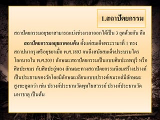 1.สถาปัตยกรรม
สถาปัตยกรรมอยุธยาสามารถแบ่งช่วงเวลาออกได้เป็ น 3 ยุคด้วยกัน คือ
      สถาปัตยกรรมอยุธยาตอนต้ น ตั้งแต่สมเด็จพระรามาที่ 1 ทรง
สถาปนากรุ งศรี อยุธยาเมื่อ พ.ศ.1893 จนถึงสมัยสมเด็จประบรมไตร
โลกนาถใน พ.ศ.2031 ลักษณะสถาปัตยกรรมเป็ นแบบศิลปะลพบุรี หรื อ
ศิลปะเขมร กับศิลปะอู่ทอง ลักษณะทางสถาปัตยกรรมนิยมสร้างปรางค์
เป็ นประธานของวัดโดยมีลกษณะเลียนแบบปรางค์เขมรแต่มีลกษณะ
                           ั                             ั
สูงชะลูดกว่า เช่น ปรางค์ประธานวัดพุทไธสวรรย์ ปรางค์ประธานวัด
มหาธาตุ เป็ นต้น
 