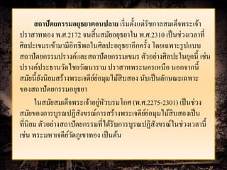 สถาปัตยกรรมอยุธยาตอนปลาย เริ่ มตั้งแต่รัชกาลสมเด็จพระเจ้า
ปราสาททอง พ.ศ.2172 จนสิ้ นสมัยอยุธยาใน พ.ศ.2310 เป็ นช่วงเวลาที่
ศิลปะเขมรเข้ามามีอิทธิพลในศิลปะอยุธยาอีกครั้ง โดยเฉพาะรู ปแบบ
สถาปัตยกรรมปรางค์และสถาปัตยกรรมเขมร ตัวอย่างศิลปะในยุคนี้ เช่น
ปรางค์ประธานวัดไชยวัฒนาราม ปราสาทพระนครเหนือ นอกจากนี้
                          ์่
สมัยนี้ยงนิยมสร้างพระเจดียยอมุมไม้สิบสอง นับเป็ นลักษณะเฉพาะ
         ั
ของสถาปัตยกรรมอยุธยา
                             ่ ั
      ในสมัยสมเด็จพระเจ้าอยูหวบรมโกศ (พ.ศ.2275-2301) เป็ นช่วง
                                            ์่
สมัยของการบูรณปฏิสังขรณ์การสร้างพระเจดียยอมุมไม้สิบสองเป็ น
ที่นิยม ตัวอย่างสถาปัตยกรรมที่ได้รับการบูรณปฏิสังขรณ์ในช่วงเวลานี้
เช่น พระมหาเจดียวดภูเขาทอง เป็ นต้น
                  ์ั
 