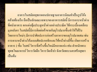 อาคารในสมัยอยุธยาตอนปลายฐานอาคารนิยมทาเป็ นรู ปโค้ง
คล้ายท้องเรื อ ถือเป็ นลักษณะเฉพาะของอาคารสมัยนี้ มีการเจาะหน้าต่าง
ที่ผนังอาคาร ตกแต่งซุมประตูหน้าต่างอย่างประณี ต ใช้กระเบื้องเคลือบ
                        ้
มุงหลังคา ในสมัยนี้มีการติดต่อค้าขายกับยุโรปมากขึ้นทาให้ได้รับ
วิทยาการใหม่ๆ มีการนาศิลปะการก่อสร้างอาคารของยุโรปมาผสม เช่น
การเจาะหน้าต่างโค้งแบบศิลปะกอทิกและใช้หน้าต่างถี่ข้ ึน เกิดการสร้าง
อาคาร 2 ชั้น โบสถ์ วิหารที่สร้างขึ้นใหม่มีหลายแห่ง เช่น ตาหนักพระ
พุทธโฆษาจารย์ วิหารวัดตึก วิหารวัดเจ้าย่า จังหวัดพระนครศรี อยุธยา
เป็ นต้น
 