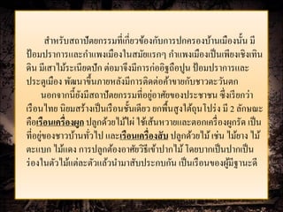 สาหรับสถาปั ตยกรรมที่เกี่ยวข้องกับการปกครองบ้านเมืองนั้น มี
ป้ อมปราการและกาแพงเมืองในสมัยแรกๆ กาแพงเมืองเป็ นเพียงเชิงเทิน
ดิน มีเสาไม้ระเนียดปัก ต่อมาจึงมีการก่ออิฐถือปูน ป้ อมปราการและ
ประตูเมือง พัฒนาขึ้นภายหลังมีการติดต่อค้าขายกับชาวตะวันตก
                                        ่
      นอกจากนี้ยงมีสถาปัตยกรรมที่อยูอาศัยของประชาชน ซึ่งเรี ยกว่า
                 ั
เรื อนไทย นิยมสร้างเป็ นเรื อนชั้นเดียว ยกพื้นสูงใต้ถุนโปร่ ง มี 2 ลักษณะ
คือเรือนเครื่องผูก ปลูกด้วยไม้ไผ่ ใช้เส้นหวายและตอกเครื่ องผูกรัด เป็ น
      ่
ที่อยูของชาวบ้านทัวไป และเรือนเครื่องสั บ ปลูกด้วยไม้ เช่น ไม้ยาง ไม้
                    ่
ตะแบก ไม้แดง การปลูกต้องอาศัยวิธีเข้าปากไม้ โดยบากเป็ นปากเป็ น
ร่ องในตัวไม้แต่ละตัวแล้วนามาสับประกบกัน เป็ นเรื อนของผูมีฐานะดี
                                                                ้
 