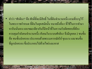 • คาว่า “ศักดินา” คือ ศักดิ์ที่จะมีสิทธิ์ ในที่ดินจานวนหนึ่ง ตามที่ระบุไว้
  ในพระราชกาหนด ที่ดินในยุคสมัยนั้น หมายถึงที่นา ที่ใช้ในการทามา
  หากินนันเอง และขณะเดียวกันก็มีหน้าที่ในความรับผิดชอบที่ตอง
          ่                                                         ้
  ควบคุมกาลังคนจานวนหนึ่ง สังคมในระบบศักดินา จึงมีบุคคล 2 ชนชั้น
  คือ ชนชั้นปกครอง ประกอบด้วยพระมหากษัตริ ย ์ ขุนนาง และชนชั้น
  ที่ถูกปกครอง ซึ่งประกอบไปด้วยไพร่ และทาส
 