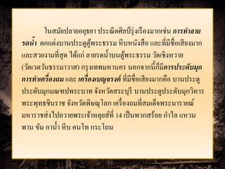ในสมัยปลายอยุธยา ประณี ตศิลป์ รุ่ งเรื องมากเช่น การทาลาย
รดน้า ตกแต่งบานประตูตพระธรรม หี บหนังสื อ และที่มีชื่อเสี ยงมาก
                           ู้
และสวยงามที่สุด ได้แก่ ลายรดน้ าบนตูพระธรรม วัดเชิงหวาย
                                     ้
                                                      ็
(วัดเวตวันธรรมาวาส) กรุ งเทพมหานคร นอกจากนี้กมีการประดับมุก
การทาเครื่ องถม และ เครื่ องเบญจรงค์ ที่มีชื่อเสี ยงมากคือ บานประตู
ประดับมุกมณฑปพระบาท จังหวัดสระบุรี บานประตูประดับมุกวิหาร
พระพุทธชินราช จังหวัดพิษณุโลก เครื่ องถมที่สมเด็จพระนารายณ์
มหาราชส่ งไปถวายพระเจ้าหลุยส์ที่ 14 เป็ นพวกสร้อย กาไล แหวน
พาน ขัน กาน้ า หี บ คนโท กระโถน
 