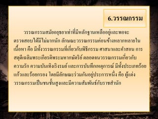 6.วรรณกรรม
                                                   ่
      วรรณกรรมสมัยอยุธยาเท่าที่มีหลักฐานเหลืออยูและพอจะ
ตรวจสอบได้มีไม่มากนัก ลักษณะวรรณกรรมค่อนข้างหลากหลายใน
เนื้อหา คือ มีท้ งวรรณกรรมที่เกี่ยวกับพิธีกรรม ศาสนาและคาสอน การ
                 ั
สดุดีเฉลิมพระเกียรติพระมหากษัตริ ย ์ ตลอดจนวรรณกรรมเกี่ยวกับ
ความรัก ความบันเทิงเริ งรมย์ และการบันทึกเหตุการณ์ มีท้ งประเภทร้อย
                                                        ั
                         ั                  ่
แก้วและร้อยกรอง โดยมีลกษณะร่ วมกันอยูประการหนึ่ง คือ ผูแต่ง้
                                               ั
วรรณกรรมเป็ นชนชั้นสูงและมีความสัมพันธ์กบราชสานัก
 