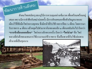 สังคมไทยสมัยกรุ งธนบุรีมีการควบคุมอย่างเข้มงวด เพื่อเตรี ยมพร้อมอยู่
เสมอ เพราะมีการทาศึกกับพม่าบ่อยครั้ง มีการสักเลขบอกชื่อสังกัดมูลนายและ
เมืองไว้ที่ขอมือไพร่ หลวงทุกคน ซึ่ งมีหน้าที่รับใช้รายการปี ละ ๖ เดือน โดยการมา
             ้
รับราชการ ๑ เดือน แล้วหยุดไปทามาหากินของตนอีก ๑ เดือนสลับกันไป เรี ยกว่า
“การเข้ าเดือนออกเดือน” ไพร่ หลวงอีกพวกหนึ่ง เรี ยกว่า “ไพร่ ส่วย” คือ ไพร่
หลวงที่ส่งสิ่ งของแทนการใช้แรงงานแก่ขาราชการ ซึ่ งเป็ นพวกที่รับใช้แต่เฉพาะ
                                          ้
เจ้านายที่เป็ นขุนนาง
 