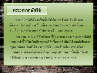 พระมหากษัตริย์
       พระมหากษัตริ ย ์ ทรงเป็ นทั้งเจ้าชีวิตและเจ้าแผ่นดิน มีอานาจ
เด็ดขาด ในการบริ หารบ้านเมือง และออกกฎหมาย การตัดสิ นคดี
รวมทั้งการแต่งตั้งถอดยศ ศักดินาของเจ้านายและขุนนาง
       พระบรมวงศานุวงศ์ คือเจ้านาย ที่รับราชการสนองพระมหากษัตริ ย ์
บุคคลเหล่านี้ได้รับเกียรติยศและอภิสิทธิ์มาแต่กาเนิด มีตาแหน่งสื บสาย
สกุลต่อกันมา เช่นเจ้าฟ้ า พระองค์เจ้า หม่อมเจ้า หม่อมราชวงศ์ และ
หม่อมหลวง ตาแหน่งดังกล่าวเรี ยกว่า สกุลยศ นอกจากนี้ยงมีอิสริ ยยศ
                                                             ั
ที่ได้รับพระราชทาน เช่น พระราเมศวร พระพรมราชา ฯลฯ
 
