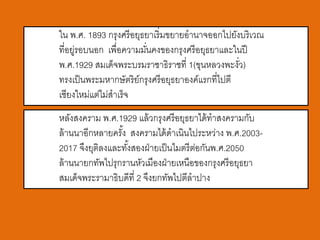 ใน พ.ศ. 1893 กรุงศรี อยุธยาเริ่มขยายอานาจออกไปยังบริเวณ
ที่อยูรอบนอก เพื่อความมันคงของกรุงศรี อยุธยาและในปี
     ่                   ่
พ.ศ.1929 สมเด็จพระบรมราชาธิราชที่ 1(ขุนหลวงพะงัว)  ่
ทรงเป็ นพระมหากษัตริย์กรุงศรี อยุธยาองค์แรกที่ไปตี
เชียงใหม่แต่ไม่สาเร็จ
หลังสงคราม พ.ศ.1929 แล้ วกรุงศรี อยุธยาได้ ทาสงครามกับ
ล้ านนาอีกหลายครัง สงครามได้ ดาเนินไประหว่าง พ.ศ.2003-
                 ้
2017 จึงยุติลงและทังสองฝ่ ายเป็ นไมตรี ตอกันพ.ศ.2050
                   ้                    ่
ล้ านนายกทัพไปรุกรานหัวเมืองฝ่ ายเหนือของกรุงศรี อยุธยา
สมเด็จพระรามาธิบดีที่ 2 จึงยกทัพไปตีลาปาง
 