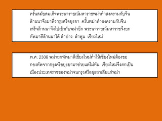 ครันสมัยสมเด็จพระนารายณ์มหาราชพม่าทาสงครามกับจีน
    ้
ล้ านนาจึงมาพึงกรุงศรี อยุธยา ครันพม่าทาสงครามกับจีน
               ่                  ้
เสร็จล้ านนาจึงไปเข้ ากับพม่าอีก พระนารายณ์มหาราชจึงยก
ทัพมาตีล้านนาได้ ลาปาง ลาพูน เชียงใหม่


พ.ศ. 2306 พม่ายกทัพมาตีเชียงใหม่ทาให้ เชียงใหม่ต้องขอ
กองทัพจากกรุงศรี อยุธยามาช่วยแต่ไม่ทน เชียงใหม่จงตกเป็ น
                                    ั             ึ
เมืองประเทศราชของพม่าจนกรุงศรี อยุธยาเสียแก่พม่า
 