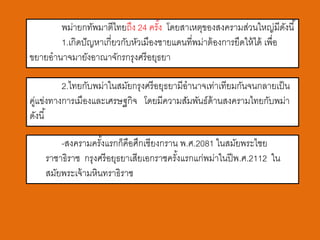 พม่ายกทัพมาตีไทยถึง 24 ครัง โดยสาเหตุของสงครามส่วนใหญ่มีดงนี ้
                                    ้                                     ั
       1.เกิดปั ญหาเกี่ยวกับหัวเมืองชายแดนที่พม่าต้ องการยึดให้ ได้ เพื่อ
ขยายอานาจมายังอาณาจักรกรุงศรี อยุธยา

         2.ไทยกับพม่าในสมัยกรุงศรี อยุธยามีอานาจเท่าเทียมกันจนกลายเป็ น
คูแข่งทางการเมืองและเศรษฐกิจ โดยมีความสัมพันธ์ด้านสงครามไทยกับพม่า
 ่
ดังนี ้

        -สงครามครังแรกก็คือศึกเชียงกราน พ.ศ.2081 ในสมัยพระไชย
                    ้
    ราชาธิราช กรุงศรี อยุธยาเสียเอกราชครังแรกแก่พม่าในปี พ.ศ.2112 ใน
                                         ้
    สมัยพระเจ้ ามหินทราธิราช
 