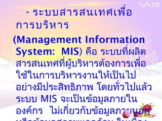 - ระบบสารสȨทศเพือ
                  ่
การบริห าร
(Management Information
 System: MIS) คือ ระบบที่ผลิต
 สารสȨทศที่ผู้บริหารต้องการเพื่อ
 ใช้ในการบริหารงานให้เป็นไป
 อย่างมีประสิทธิภาพ โดยทั่วไปแล้ว
 ระบบ MIS จะเป็นข้อมูลภายใน
 องค์กร ไม่เกียวกับข้อมูลภายนอก
              ่
 
