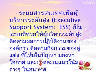 - ระบบสารสȨทศเพื่อ ผู้
บริห ารระดับ สูง (Executive
Support System: ESS) เป็น
ระบบที่ช่วยให้ผู้บริหารระดับสูง
ติดตามผลการปฏิบัติงานของ
องค์การ ติดตามกิจกรรมของคู่
แข่ง ชี้ให้เห็นปัญหา มองหา
โอกาส และคาดคะเนแนวโน้ม
ต่างๆ ในอนาคต
 