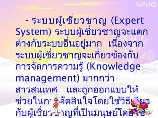 - ระบบผู้เ ชี่ย วชาญ (Expert
System) ระบบผู้เชี่ยวชาญจะแตก
ต่างกับระบบอื่นอยู่มาก เนืองจาก
                           ่
ระบบผู้เชี่ยวชาญจะเกี่ยวข้องกับ
การจัดการความรู้ (Knowledge
management) มากกว่า
สารสȨทศ และถูกออกแบบให้
ช่วยในการตัดสินใจโดยใช้วิธีเดียว
กับผู้เชี่ยวชาญที่เป็นมนุษย์โดยใช้
 